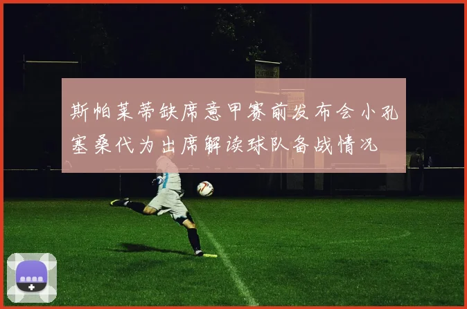 斯帕莱蒂缺席意甲赛前发布会小孔塞桑代为出席解读球队备战情况