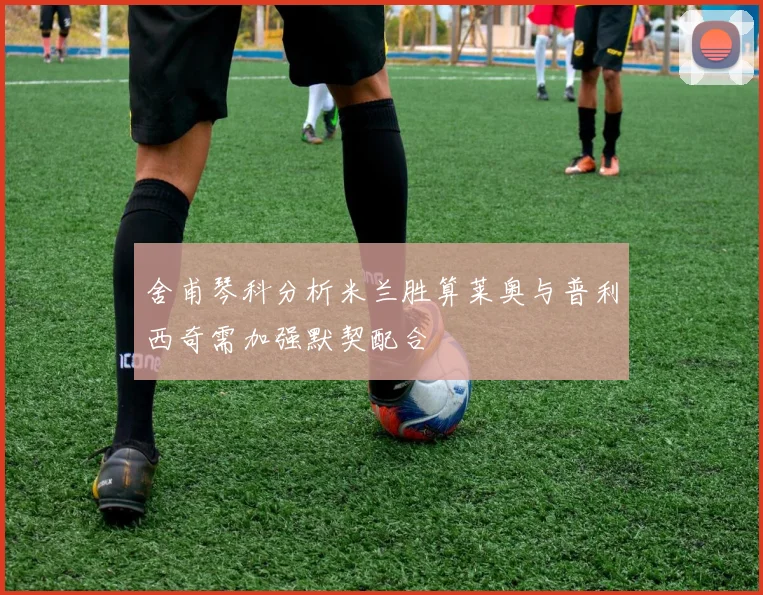 舍甫琴科分析米兰胜算莱奥与普利西奇需加强默契配合