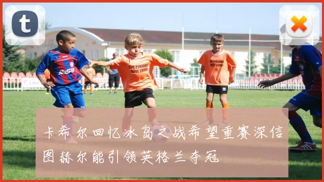 卡希尔回忆冰岛之战希望重赛深信图赫尔能引领英格兰夺冠