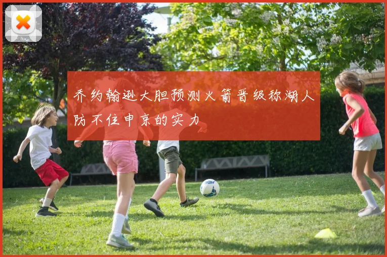 乔约翰逊大胆预测火箭晋级称湖人防不住申京的实力